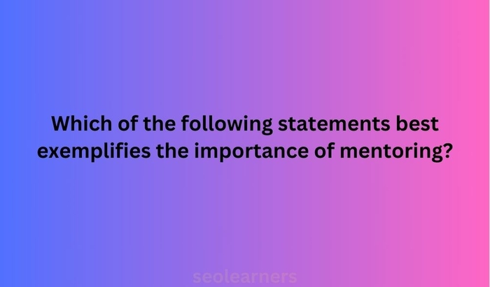 Which of the following statements best exemplifies the importance of mentoring?